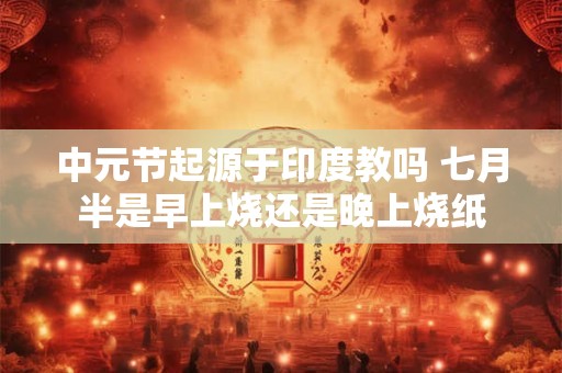 中元节起源于印度教吗 七月半是早上烧还是晚上烧纸 中元节起源于印度教吗 七月半是早上烧还是晚上烧纸