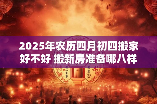 2025年农历四月初四搬家好不好 搬新房准备哪八样东西