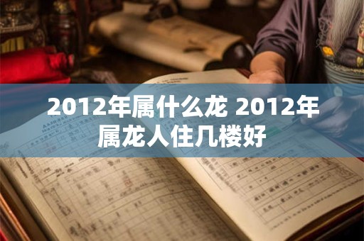 2012年属什么龙 2012年属龙人住几楼好