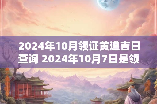 2024年10月领证黄道吉日查询 2024年10月7日是领证的最佳日期吗