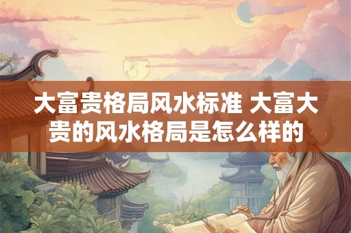大富贵格局风水标准 大富大贵的风水格局是怎么样的
