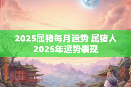 2025属猪每月运势 属猪人2025年运势表现