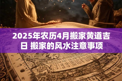 2025年农历4月搬家黄道吉日 搬家的风水注意事项