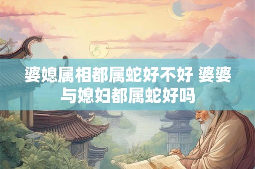 婆媳属相都属蛇好不好 婆婆与媳妇都属蛇好吗