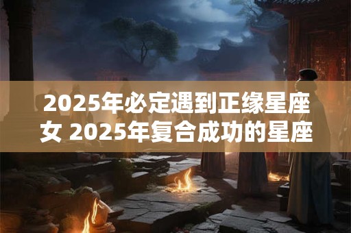 2025年必定遇到正缘星座女 2025年复合成功的星座