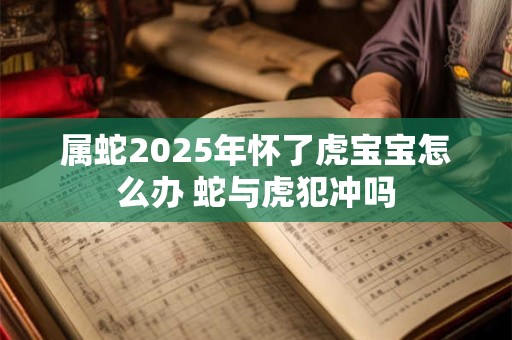 属蛇2025年怀了虎宝宝怎么办 蛇与虎犯冲吗
