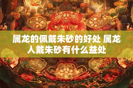 属龙的佩戴朱砂的好处 属龙人戴朱砂有什么益处