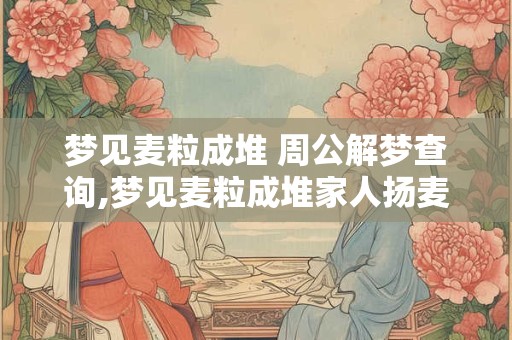 梦见麦粒成堆 周公解梦查询,梦见麦粒成堆家人扬麦子