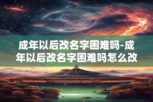 成年以后改名字困难吗-成年以后改名字困难吗怎么改
