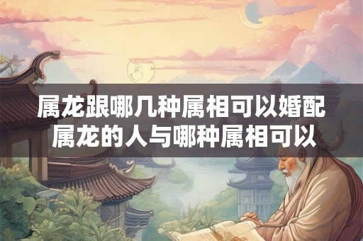 属龙跟哪几种属相可以婚配 属龙的人与哪种属相可以婚配 属龙跟哪几种属相可以婚配 属龙的人与哪种属相可以婚配