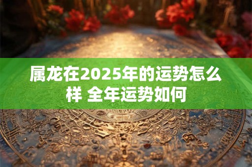 属龙在2025年的运势怎么样 全年运势如何