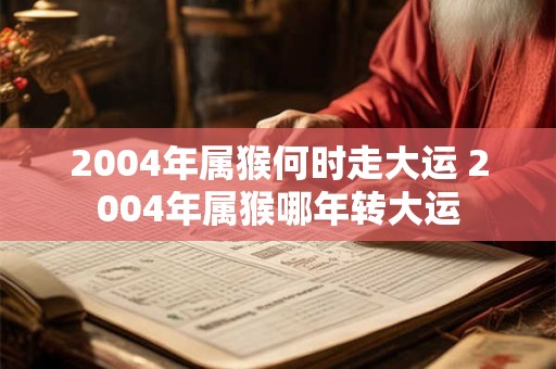 2004年属猴何时走大运 2004年属猴哪年转大运