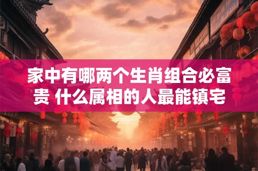 家中有哪两个生肖组合必富贵 什么属相的人最能镇宅 家中有哪两个生肖组合必富贵 什么属相的人最能镇宅