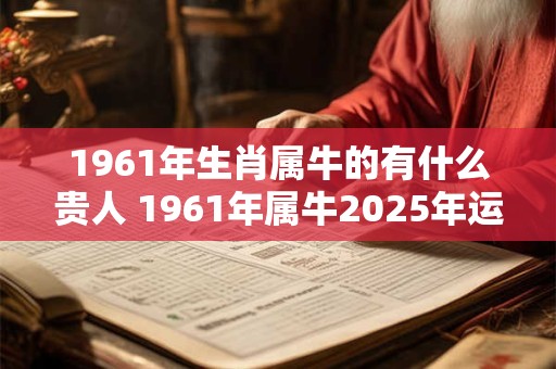 1961年生肖属牛的有什么贵人 1961年属牛2025年运势