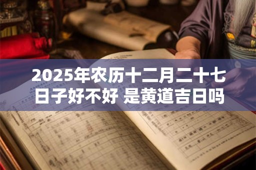 2025年农历十二月二十七日子好不好 是黄道吉日吗 2025年农历十二月二十七日子好不好 是黄道吉日吗