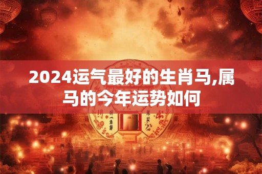 2024运气最好的生肖马,属马的今年运势如何