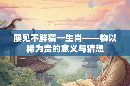 屡见不鲜猜一生肖——物以稀为贵的意义与猜想