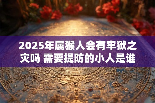 2025年属猴人会有牢狱之灾吗 需要提防的小人是谁