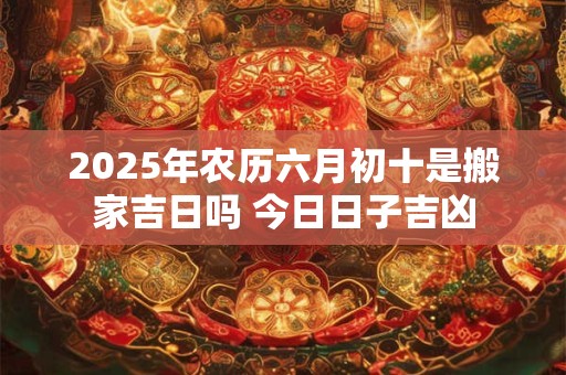 2025年农历六月初十是搬家吉日吗 今日日子吉凶 2025年农历六月初十是搬家吉日吗 今日日子吉凶