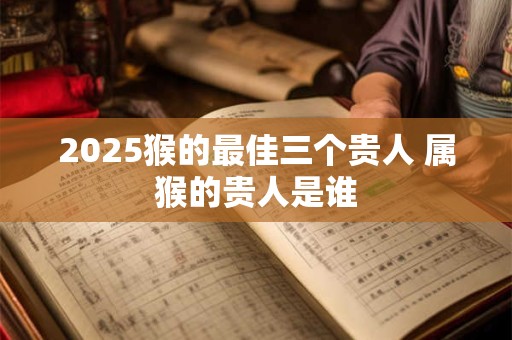 2025猴的最佳三个贵人 属猴的贵人是谁