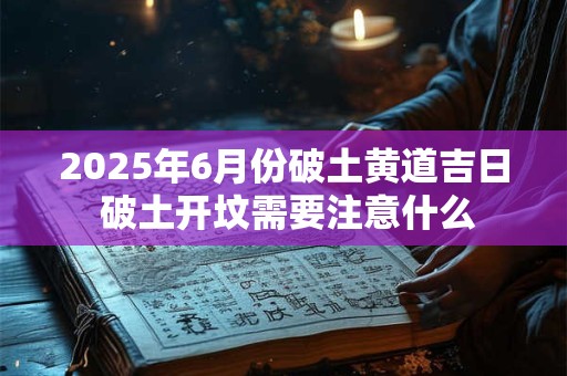 2026年6月份破土黄道吉日 破土开坟需要注意什么 2026年6月份破土黄道吉日 破土开坟需要注意什么