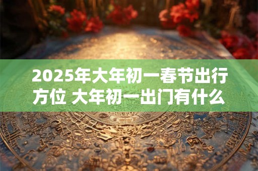 2025年大年初一春节出行方位 大年初一出门有什么忌讳