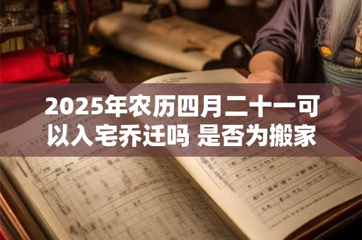 2025年农历四月二十一可以入宅乔迁吗 是否为搬家黄道吉日