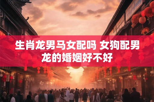 生肖龙男马女配吗 女狗配男龙的婚姻好不好