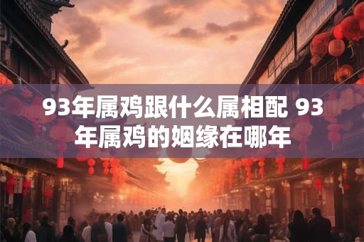93年属鸡跟什么属相配 93年属鸡的姻缘在哪年