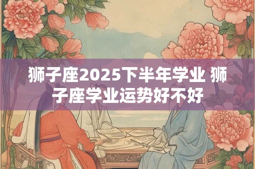 狮子座2025下半年学业 狮子座学业运势好不好