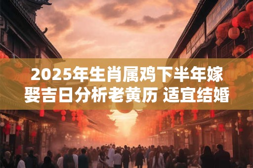2025年生肖属鸡下半年嫁娶吉日分析老黄历 适宜结婚的好日子
