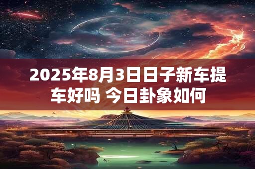 2025年8月3日日子新车提车好吗 今日卦象如何