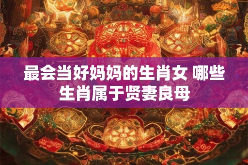 最会当好妈妈的生肖女 哪些生肖属于贤妻良母