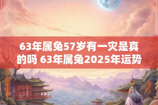63年属兔57岁有一灾是真的吗 63年属兔2025年运势