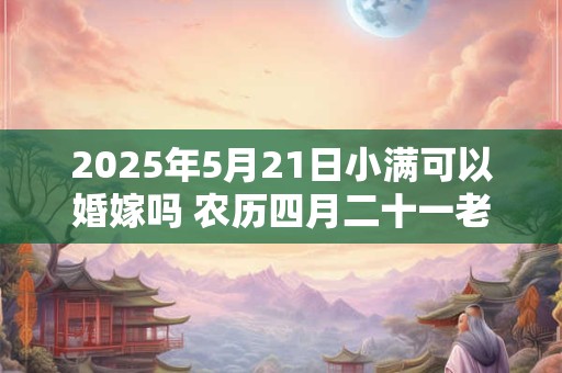 2025年5月21日小满可以婚嫁吗 农历四月二十一老黄历查询
