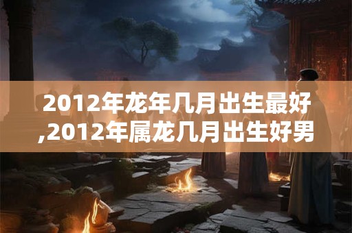 2012年龙年几月出生最好,2012年属龙几月出生好男孩