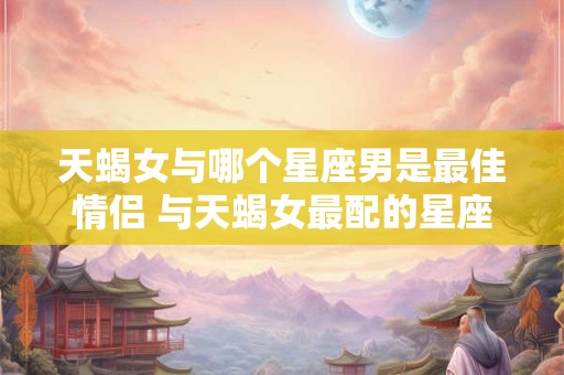 天蝎女与哪个星座男是最佳情侣 与天蝎女最配的星座男