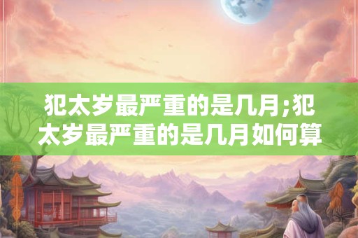 犯太岁最严重的是几月;犯太岁最严重的是几月如何算