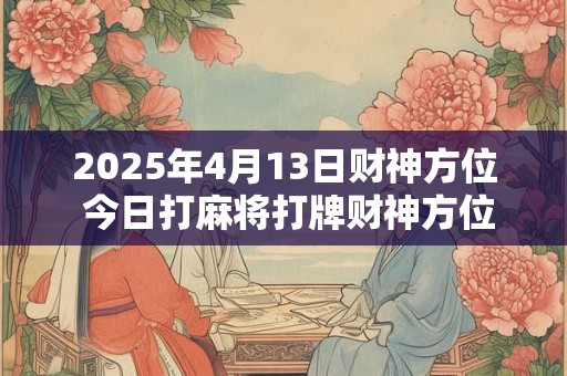 2025年4月13日财神方位 今日打麻将打牌财神方位！
