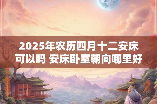 2025年农历四月十二安床可以吗 安床卧室朝向哪里好呢