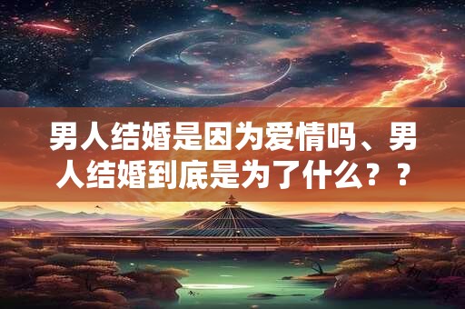 男人结婚是因为爱情吗、男人结婚到底是为了什么？？很真实