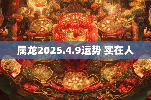 属龙2025.4.9运势 实在人