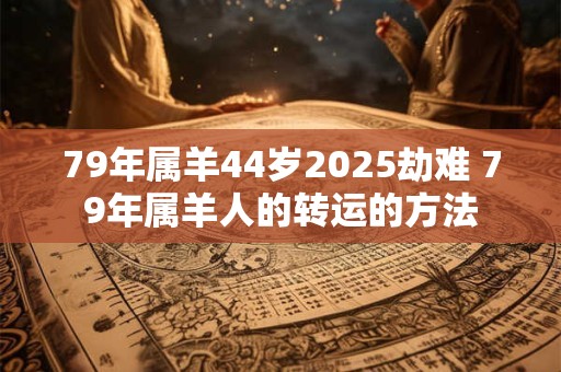 79年属羊44岁2025劫难 79年属羊人的转运的方法