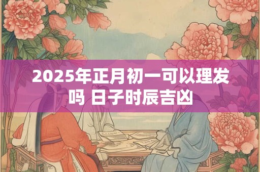 2025年正月初一可以理发吗 日子时辰吉凶