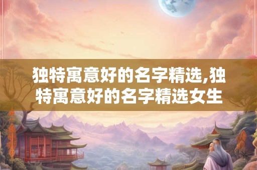 独特寓意好的名字精选,独特寓意好的名字精选女生