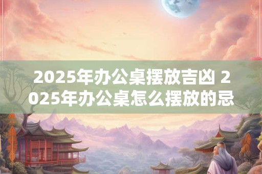 2025年办公桌摆放吉凶 2025年办公桌怎么摆放的忌讳