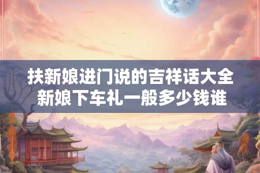 扶新娘进门说的吉祥话大全 新娘下车礼一般多少钱谁出