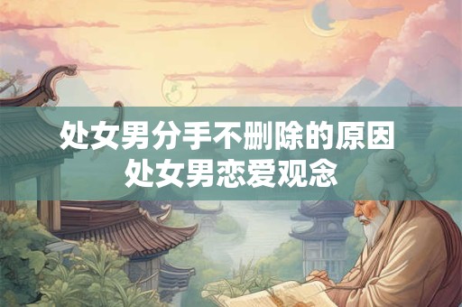处女男分手不删除的原因 处女男恋爱观念