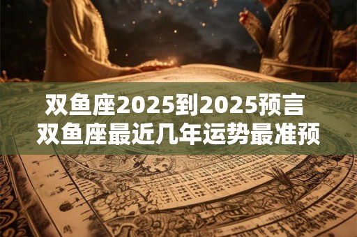 双鱼座2025到2025预言 双鱼座最近几年运势最准预测