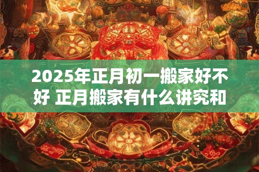 2025年正月初一搬家好不好 正月搬家有什么讲究和忌讳